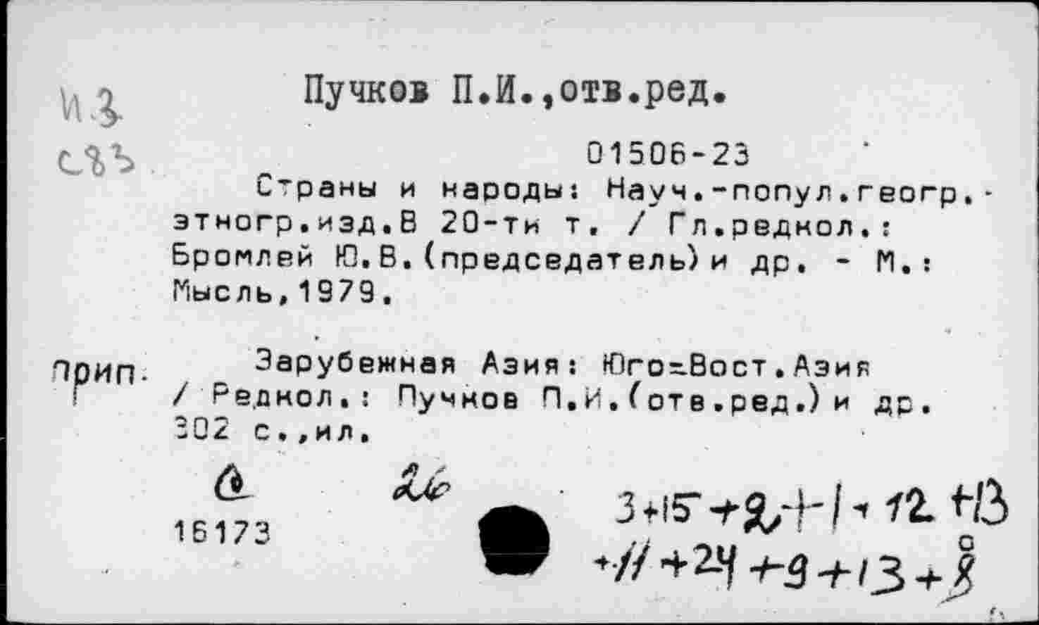 ﻿>	Пучков П.И.,отв.ред.
„	0150Б-23
Страны и народы: Науч.-попул.геогр.-этногр.изд.В 20-ти т, / Гл.радиол.! Бромлей И), В. (председатель) и др. - |*|. : Мысль,1979.
ПрИП. Зарубежная Азия: Юго-Вост.Азия Г / Радиол.: Пучиов П.И. (отв .ред.) и др. 302 с»,ил.